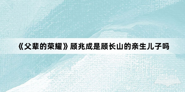 《父辈的荣耀》顾兆成是顾长山的亲生儿子吗