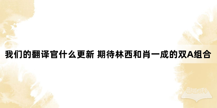 我们的翻译官什么更新 期待林西和肖一成的双A组合